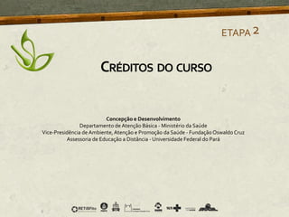 ETAPA2
CRÉDITOS DO CURSO
Concepção e Desenvolvimento
Departamento de Atenção Básica - Ministério da Saúde
Vice-Presidência de Ambiente,Atenção e Promoção da Saúde - FundaçãoOswaldo Cruz
Assessoria de Educação a Distância - Universidade Federal do Pará
 