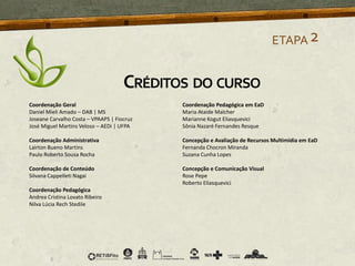 ETAPA2
Coordenação Geral
Daniel Mieli Amado – DAB | MS
Joseane Carvalho Costa – VPAAPS | Fiocruz
José Miguel Martins Veloso – AEDi | UFPA
Coordenação Administrativa
Lairton Bueno Martins
Paulo Roberto Sousa Rocha
Coordenação de Conteúdo
Silvana Cappelleti Nagai
Coordenação Pedagógica
Andrea Cristina Lovato Ribeiro
Nilva Lúcia Rech Stedile
Coordenação Pedagógica em EaD
Maria Ataide Malcher
Marianne Kogut Eliasquevici
Sônia Nazaré Fernandes Resque
Concepção e Avaliação de Recursos Multimídia em EaD
Fernanda Chocron Miranda
Suzana Cunha Lopes
Concepção e Comunicação Visual
Rose Pepe
Roberto Eliasquevici
CRÉDITOS DO CURSO
 