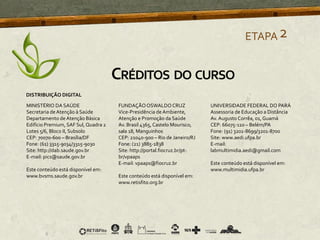 ETAPA2
CRÉDITOS DO CURSO
MINISTÉRIO DA SAÚDE
Secretaria deAtenção à Saúde
Departamento de Atenção Básica
Edifício Premium, SAF Sul, Quadra 2
Lotes 5/6, Bloco II, Subsolo
CEP: 70070-600 – Brasília/DF
Fone: (61) 3315-9034/3315-9030
Site: http://dab.saude.gov.br
E-mail: pics@saude.gov.br
Este conteúdo está disponível em:
www.bvsms.saude.gov.br
FUNDAÇÃOOSWALDO CRUZ
Vice-Presidência de Ambiente,
Atenção e Promoção da Saúde
Av. Brasil 4365, Castelo Mourisco,
sala 18, Manguinhos
CEP: 21040-900 – Rio de Janeiro/RJ
Fone: (21) 3885-1838
Site: http://portal.fiocruz.br/pt-
br/vpaaps
E-mail: vpaaps@fiocruz.br
Este conteúdo está disponível em:
www.retisfito.org.br
UNIVERSIDADE FEDERAL DO PARÁ
Assessoria de Educação a Distância
Av.Augusto Corrêa, 01, Guamá
CEP: 66075-110 – Belém/PA
Fone: (91) 3201-8699/3201-8700
Site: www.aedi.ufpa.br
E-mail:
labmultimidia.aedi@gmail.com
Este conteúdo está disponível em:
www.multimidia.ufpa.br
DISTRIBUIÇÃO DIGITAL
 
