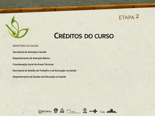ETAPA2
CRÉDITOS DO CURSO
MINISTÉRIO DA SAÚDE
Secretaria de Atenção à Saúde
Departamento de Atenção Básica
Coordenação Geral de ÁreasTécnicas
Secretaria de Gestão deTrabalho e da Educação na Saúde
Departamento de Gestão da Educação na Saúde
 