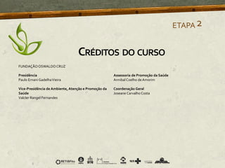 ETAPA2
CRÉDITOS DO CURSO
FUNDAÇÃOOSWALDO CRUZ
Presidência
Paulo Ernani GadelhaVieira
Vice-Presidência de Ambiente, Atenção e Promoção da
Saúde
Valcler Rangel Fernandes
Assessoria de Promoção da Saúde
Annibal Coelho de Amorim
Coordenação Geral
Joseane Carvalho Costa
 