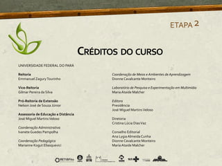 ETAPA2
CRÉDITOS DO CURSO
UNIVERSIDADE FEDERAL DO PARÁ
Reitoria
Emmanuel ZaguryTourinho
Vice-Reitoria
Gilmar Pereira da Silva
Pró-Reitoria de Extensão
Nelson José de Souza Júnior
Assessoria de Educação a Distância
José Miguel MartinsVeloso
Coordenação Administrativa
Ivanete Guedes Pampolha
Coordenação Pedagógica
Marianne Kogut Eliasquevici
Coordenação de Meios e Ambientes de Aprendizagem
Dionne Cavalcante Monteiro
Laboratório de Pesquisa e Experimentação em Multimídia
Maria Ataide Malcher
Editora
Presidência
José Miguel MartinsVeloso
Diretoria
Cristina Lúcia DiasVaz
Conselho Editorial
Ana LygiaAlmeidaCunha
Dionne Cavalcante Monteiro
Maria Ataide Malcher
 