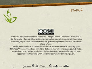 ETAPA2
Esta obra é disponibilizada nos termos da Licença Creative Commons – Atribuição –
Não Comercial – Compartilhamento pela mesma licença 4.0 Internacional. É permitida
a reprodução parcial ou total desta obra em qualquer suporte ou formato, desde que
citada a fonte.
A coleção institucional do Ministério da Saúde pode ser acessada, na íntegra, na
Biblioteca Virtual em Saúde do Ministério da Saúde [www.bvsms.saude.gov.br]. Todo o
material do curso também está disponível na RetisFito [www.retisfito.org.br] e no
repositório institucional UFPA Multimídia [www.multimidia.ufpa.br].
 