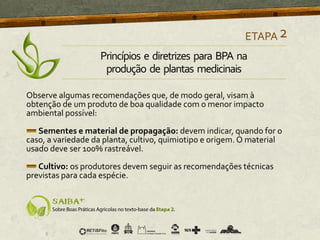 Observe algumas recomendações que, de modo geral, visam à
obtenção de um produto de boa qualidade com o menor impacto
ambiental possível:
Sementes e material de propagação: devem indicar, quando for o
caso, a variedade da planta, cultivo, quimiotipo e origem. O material
usado deve ser 100% rastreável.
Cultivo: os produtores devem seguir as recomendações técnicas
previstas para cada espécie.
ETAPA2
Princípios e diretrizes para BPA na
produção de plantas medicinais
 