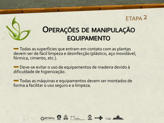 Todas as superfícies que entram em contato com as plantas
devem ser de fácil limpeza e desinfecção (plástico, aço inoxidável,
fórmica, cimento, etc.).
Deve-se evitar o uso de equipamentos de madeira devido à
dificuldade de higienização.
Todas as máquinas e equipamentos devem ser montados de
forma a facilitar o uso seguro e a limpeza.
ETAPA2
OPERAÇÕES DE MANIPULAÇÃO
EQUIPAMENTO
 