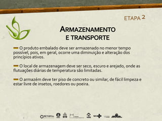 O produto embalado deve ser armazenado no menor tempo
possível, pois, em geral, ocorre uma diminuição e alteração dos
princípios ativos.
O local de armazenagem deve ser seco, escuro e arejado, onde as
flutuações diárias de temperatura são limitadas.
O armazém deve ter piso de concreto ou similar, de fácil limpeza e
estar livre de insetos, roedores ou poeira.
ETAPA2
ARMAZENAMENTO
E TRANSPORTE
 