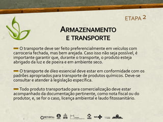 O transporte deve ser feito preferencialmente em veículos com
carroceria fechada, mas bem arejada. Caso isso não seja possível, é
importante garantir que, durante o transporte, o produto esteja
abrigado da luz e de poeira e em ambiente seco.
O transporte de óleo essencial deve estar em conformidade com os
padrões apropriados para transporte de produtos químicos. Deve-se
consultar e atender à legislação específica.
Todo produto transportado para comercialização deve estar
acompanhado da documentação pertinente, como nota fiscal ou do
produtor, e, se for o caso, licença ambiental e laudo fitossanitário.
ETAPA2
ARMAZENAMENTO
E TRANSPORTE
 