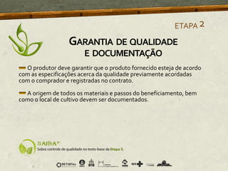 O produtor deve garantir que o produto fornecido esteja de acordo
com as especificações acerca da qualidade previamente acordadas
com o comprador e registradas no contrato.
A origem de todos os materiais e passos do beneficiamento, bem
como o local de cultivo devem ser documentados.
ETAPA2
GARANTIA DE QUALIDADE
E DOCUMENTAÇÃO
 