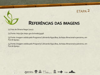 [1] Foto de Silvana Nagai (2011).
[2] Fonte: http://jie.itaipu.gov.br/node/33936.
[3] Fonte: Imagem cedida pelo Programa CultivandoÁgua Boa, da Itaipu Binacional e parceiros, em
Foz do Iguaçu.
[4] Fonte: Imagem cedida pelo Programa CultivandoÁgua Boa, da Itaipu Binacional e parceiros, em
Foz do Iguaçu.
ETAPA2
REFERÊNCIAS DAS IMAGENS
 
