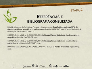 BRASIL. Ministério da Agricultura, Pecuária e Abastecimento. Boas PráticasAgrícolas (BPA) de
plantas medicinais, aromáticas e condimentares. Brasília: MAPA/SDC, 2006. (Plantas Medicinais &
Orientações Gerais para o Cultivo, 1).
CORREA JR., C.; MING, L. C. ; SCHEFFER, M. C. Cultivo de Plantas Medicinais,Condimentares e
Aromáticas.Curitiba: EMATER-PR,1991.
CORREA JR., C.; MING, L. C. ; SCHEFFER, M. C. Cultivo de plantas medicinais, condimentares e
aromáticas. 2. ed. Jaboticabal: FUNEP, 1994.
MARTINS, E. R.; CASTRO, D. M.; CASTELLANI, D. C.; DIAS, J. E. Plantas medicinais.Viçosa: UFV,
1995.
ETAPA2
REFERÊNCIAS E
BIBLIOGRAFIACONSULTADA
 