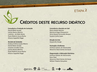 ETAPA2
CRÉDITOS DESTE RECURSO DIDÁTICO
Consultoria e Produção de Conteúdo
Daniel Miele Amado
Lairton Bueno Martins
Ludmila L. de Melo Neves
Paulo Roberto Sousa Rocha
Silvana Cappelleti Nagai
Revisão de Conteúdo
Andrea Cristina Lovato Ribeiro
Daniel Miele Amado
Joseane Carvalho Costa
Lairton Bueno Martins
Paulo Roberto Sousa Rocha
Silvana Cappelleti Nagai
Consultoria e Revisão em EaD
Maria Ataide Malcher
Marianne Kogut Eliasquevici
Sônia Nazaré Fernandes Resque
Suzana Cunha Lopes
Direção de Arte
Acquerello Design
Ilustração e Grafismos
Andreza Jackson de Vasconcelos
Weverton Raiol Gomes de Souza
Diagramação e Editoração Eletrônica
Andreza Jackson de Vasconcelos
Rose Pepe
Weverton Raiol Gomes de Souza
William Teixeira Gonçalves
 