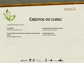 ETAPA2
CRÉDITOS DO CURSO
FUNDAÇÃOOSWALDO CRUZ
Presidência
Paulo Ernani GadelhaVieira
Vice-Presidência de Ambiente, Atenção e Promoção da
Saúde
Valcler Rangel Fernandes
Assessoria de Promoção da Saúde
Annibal Coelho de Amorim
Coordenação Geral
Joseane Carvalho Costa
 