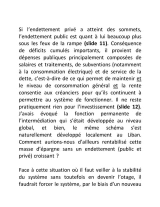 Si l’endettement privé a atteint des sommets,
l’endettement public est quant à lui beaucoup plus
sous les feux de la rampe (slide 11). Conséquence
de déficits cumulés importants, il provient de
dépenses publiques principalement composées de
salaires et traitements, de subventions (notamment
à la consommation électrique) et de service de la
dette, c’est-à-dire de ce qui permet de maintenir et
le niveau de consommation général et la rente
consentie aux créanciers pour qu’ils continuent à
permettre au système de fonctionner. Il ne reste
pratiquement rien pour l’investissement (slide 12).
J’avais évoqué la fonction permanente de
l’intermédiation qui s’était développée au niveau
global, et bien, le même schéma s’est
naturellement développé localement au Liban.
Comment aurions-nous d’ailleurs rentabilisé cette
masse d’épargne sans un endettement (public et
privé) croissant ?
Face à cette situation où il faut veiller à la stabilité
du système sans toutefois en devenir l’otage, il
faudrait forcer le système, par le biais d’un nouveau
 