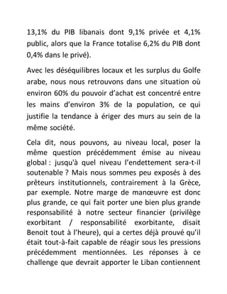 13,1% du PIB libanais dont 9,1% privée et 4,1%
public, alors que la France totalise 6,2% du PIB dont
0,4% dans le privé).
Avec les déséquilibres locaux et les surplus du Golfe
arabe, nous nous retrouvons dans une situation où
environ 60% du pouvoir d’achat est concentré entre
les mains d’environ 3% de la population, ce qui
justifie la tendance à ériger des murs au sein de la
même société.
Cela dit, nous pouvons, au niveau local, poser la
même question précédemment émise au niveau
global : jusqu'à quel niveau l’endettement sera-t-il
soutenable ? Mais nous sommes peu exposés à des
prêteurs institutionnels, contrairement à la Grèce,
par exemple. Notre marge de manœuvre est donc
plus grande, ce qui fait porter une bien plus grande
responsabilité à notre secteur financier (privilège
exorbitant / responsabilité exorbitante, disait
Benoit tout à l’heure), qui a certes déjà prouvé qu’il
était tout-à-fait capable de réagir sous les pressions
précédemment mentionnées. Les réponses à ce
challenge que devrait apporter le Liban contiennent
 