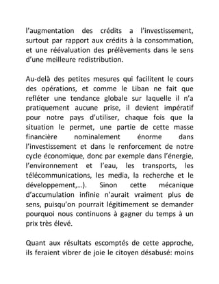 l’augmentation des crédits a l’investissement,
surtout par rapport aux crédits à la consommation,
et une réévaluation des prélèvements dans le sens
d’une meilleure redistribution.
Au-delà des petites mesures qui facilitent le cours
des opérations, et comme le Liban ne fait que
refléter une tendance globale sur laquelle il n’a
pratiquement aucune prise, il devient impératif
pour notre pays d’utiliser, chaque fois que la
situation le permet, une partie de cette masse
financière nominalement énorme dans
l’investissement et dans le renforcement de notre
cycle économique, donc par exemple dans l’énergie,
l’environnement et l’eau, les transports, les
télécommunications, les media, la recherche et le
développement,…). Sinon cette mécanique
d’accumulation infinie n’aurait vraiment plus de
sens, puisqu’on pourrait légitimement se demander
pourquoi nous continuons à gagner du temps à un
prix très élevé.
Quant aux résultats escomptés de cette approche,
ils feraient vibrer de joie le citoyen désabusé: moins
 