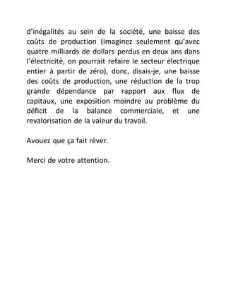 d’inégalités au sein de la société, une baisse des
coûts de production (imaginez seulement qu’avec
quatre milliards de dollars perdus en deux ans dans
l’électricité, on pourrait refaire le secteur électrique
entier à partir de zéro), donc, disais-je, une baisse
des coûts de production, une réduction de la trop
grande dépendance par rapport aux flux de
capitaux, une exposition moindre au problème du
déficit de la balance commerciale, et une
revalorisation de la valeur du travail.
Avouez que ça fait rêver.
Merci de votre attention.
 