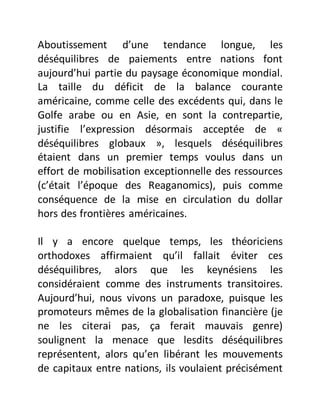 Aboutissement d’une tendance longue, les
déséquilibres de paiements entre nations font
aujourd’hui partie du paysage économique mondial.
La taille du déficit de la balance courante
américaine, comme celle des excédents qui, dans le
Golfe arabe ou en Asie, en sont la contrepartie,
justifie l’expression désormais acceptée de «
déséquilibres globaux », lesquels déséquilibres
étaient dans un premier temps voulus dans un
effort de mobilisation exceptionnelle des ressources
(c’était l’époque des Reaganomics), puis comme
conséquence de la mise en circulation du dollar
hors des frontières américaines.
Il y a encore quelque temps, les théoriciens
orthodoxes affirmaient qu’il fallait éviter ces
déséquilibres, alors que les keynésiens les
considéraient comme des instruments transitoires.
Aujourd’hui, nous vivons un paradoxe, puisque les
promoteurs mêmes de la globalisation financière (je
ne les citerai pas, ça ferait mauvais genre)
soulignent la menace que lesdits déséquilibres
représentent, alors qu’en libérant les mouvements
de capitaux entre nations, ils voulaient précisément
 