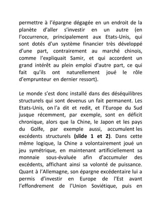 permettre à l’épargne dégagée en un endroit de la
planète d’aller s’investir en un autre (en
l’occurrence, principalement aux Etats-Unis, qui
sont dotés d’un système financier très développé
d’une part, contrairement au marché chinois,
comme l’expliquait Samir, et qui accordent un
grand intérêt au plein emploi d’autre part, ce qui
fait qu’ils ont naturellement joué le rôle
d’emprunteur en dernier ressort).
Le monde s’est donc installé dans des déséquilibres
structurels qui sont devenus un fait permanent. Les
Etats-Unis, on l’a dit et redit, et l’Europe du Sud
jusque récemment, par exemple, sont en déficit
chronique, alors que la Chine, le Japon et les pays
du Golfe, par exemple aussi, accumulent les
excédents structurels (slide 1 et 2). Dans cette
même logique, la Chine a volontairement joué un
jeu symétrique, en maintenant artificiellement sa
monnaie sous-évaluée afin d’accumuler des
excédents, affichant ainsi sa volonté de puissance.
Quant à l’Allemagne, son épargne excédentaire lui a
permis d’investir en Europe de l’Est avant
l’effondrement de l’Union Soviétique, puis en
 