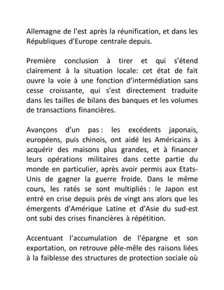 Allemagne de l’est après la réunification, et dans les
Républiques d’Europe centrale depuis.
Première conclusion à tirer et qui s’étend
clairement à la situation locale: cet état de fait
ouvre la voie à une fonction d’intermédiation sans
cesse croissante, qui s’est directement traduite
dans les tailles de bilans des banques et les volumes
de transactions financières.
Avançons d’un pas : les excédents japonais,
européens, puis chinois, ont aidé les Américains à
acquérir des maisons plus grandes, et à financer
leurs opérations militaires dans cette partie du
monde en particulier, après avoir permis aux Etats-
Unis de gagner la guerre froide. Dans le même
cours, les ratés se sont multipliés : le Japon est
entré en crise depuis près de vingt ans alors que les
émergents d’Amérique Latine et d’Asie du sud-est
ont subi des crises financières à répétition.
Accentuant l’accumulation de l’épargne et son
exportation, on retrouve pêle-mêle des raisons liées
à la faiblesse des structures de protection sociale où
 