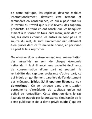 de cette politique, les capitaux, devenus mobiles
internationalement, devaient être retenus et
rémunérés en conséquence, ce qui a pesé tant sur
le revenu du travail que sur le revenu des capitaux
productifs. Certains en ont conclu que les banquiers
étaient à la source de tous leurs maux, mais dans ce
cas, les nôtres comme les autres ne sont pas à la
source du mal, ils sont simplement naturellement
bien placés dans cette nouvelle donne, et personne
ne peut le leur reprocher.
On observe donc naturellement une augmentation
des inégalités au sein de chaque économie
nationale. Il faut financer une capacité déclinante
de consommation d’une part et soutenir la
rentabilité des capitaux croissants d’autre part, ce
qui induit un gonflement parallèle de l’endettement
des ménages. (slides 3,4,5 epargne libanaise non
domestique). On se retrouve dans une situation
permanente d’excédents de capitaux qu’on est
obligé de rentabiliser. Cette situation dans le cas
libanais se traduit par la croissance simultanée de la
dette publique et de la dette privée (slide 6) qui est
 