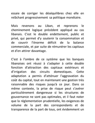 essaie de corriger les déséquilibres chez elle en
relâchant progressivement sa politique monétaire.
Mais revenons au Liban, et reprenons le
cheminement logique précédent appliqué au cas
libanais. C’est le double endettement, public et
privé, qui permet d’y soutenir la consommation et
de couvrir l’énorme déficit de la balance
commerciale, et par suite de rémunérer les capitaux
et d’en attirer davantage.
C’est à l’ombre de ce système que les banques
libanaises ont réussi à s’adapter à cette double
fonction d’attraction des capitaux extérieurs et
d’irrigation des circuits domestiques. Cette
adaptation a permis d’atténuer l’aggravation du
coût du capital, tout en maintenant une gestion très
raisonnable des risques jusqu'à ce jour. Dans ce
même contexte, la prise de risque peut s’avérer
particulièrement dangereuse si les structures de
gouvernance ne sont pas optimales, et il faut noter
que la réglementation prudentielle, les exigences de
volume de la part des correspondants et de
transparence de la part de tous, ont évidemment un
 