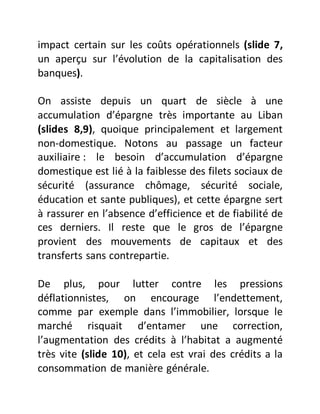 impact certain sur les coûts opérationnels (slide 7,
un aperçu sur l’évolution de la capitalisation des
banques).
On assiste depuis un quart de siècle à une
accumulation d’épargne très importante au Liban
(slides 8,9), quoique principalement et largement
non-domestique. Notons au passage un facteur
auxiliaire : le besoin d’accumulation d’épargne
domestique est lié à la faiblesse des filets sociaux de
sécurité (assurance chômage, sécurité sociale,
éducation et sante publiques), et cette épargne sert
à rassurer en l’absence d’efficience et de fiabilité de
ces derniers. Il reste que le gros de l’épargne
provient des mouvements de capitaux et des
transferts sans contrepartie.
De plus, pour lutter contre les pressions
déflationnistes, on encourage l’endettement,
comme par exemple dans l’immobilier, lorsque le
marché risquait d’entamer une correction,
l’augmentation des crédits à l’habitat a augmenté
très vite (slide 10), et cela est vrai des crédits a la
consommation de manière générale.
 