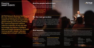 ACTIVE Network Business Solutions is
the only company that offers a single
solution for managing an organization’s
global meetings and events portfolio.
Our event management software
caters to customers of any size with
technology that delivers intelligent
data and insights designed to increase
revenue growth, deepen attendee
engagement, and gain efficiencies.
Powering
SMART EVENTS™
1
Fortune 500 2012 and Global 500 2012 lists
The proof is in our customers. We are the world’s leading
provider of event technology serving some of the biggest
organizations and over 1,000 associations globally1
:
– One-third of the Fortune 100 companies
– 8 of top 10 technology companies
– 8 of top 10 pharmaceutical companies
– 7 of top 10 financial corporations
And the people behind them
Experts say that 9% of the average organization’s total budget is spent
on corporate meetings and events – and that number is expected to
continue to grow. We want to help our customers manage, measure,
and be compliant within that 9%. By providing software as a single
solution, all the data is in one place – enabling you to make spend
decisions to reduce costs and drive more sales, leads, and revenue
based on participant data.
For the next generation
ACTIVE Network’s experience powers the Business Solutions group to
provide the meetings and events industry a trusted, innovative partner
that supports some of the world’s biggest event and activity organizers.
We’re here for you… and we’re here to stay.
Single Solution
Customers of all sizes—including small
and medium-sized businesses, enterprise
corporations, associations, tradeshows and
expos—benefit from a single technology partner
for all of their event management needs.
The Partner You Can Trust
We’re the only public company in the event
technology and SMM space. Our customers
and the industry know our financial stability.
You Can Count On Our Experience
Our people have backgrounds and industry
experience to help drive your programs
forward. We have spent the last decade
supporting some of the biggest and most
forward thinking companies in the world with
clients such as Cisco, Professional Convention
Management Association (PCMA), Adobe, Hart
Publishing, American Express, Sanofi Pasteur,
Millennium Takeda, and more.
And beyond... About ACTIVE Network, Business Solutions Group
ACTIVE Network is powering the next generation of SMART EVENTS™ through its Business Solutions technology
suite, which provides intelligent data and insights designed to increase potential revenue growth, deepen
attendee engagement and gain efficiency. Customers of all sizes—including small and medium-sized businesses,
enterprise corporations, associations, tradeshows and expos—benefit from a single technology partner for all of
their event management needs. The Business Solutions technology suite includes ACTIVE Conference™ for large
flagship conferences, ACTIVE RegOnline™ for event management software for any type of event – big or small,
ACTIVE StarCite™ for strategic meetings management and event expense management, and ACTIVE Marketplace
to connect events with suppliers.
Contact us:
US: 855.ACTIVE8 (855.228.4838)
EU: +44 (0) 207 313 5701
eventsdivision@ACTIVEnetwork.com
Connect with us online:
ACTIVEevents.com
Twitter: @ACTIVEBusiness
Facebook: facebook.com/
ACTIVEBusinessSolution
Locations:
San Diego, California
10182 Telesis Court, Suite 100
San Diego, CA 92121
Broomfield, Colorado
320 Interlocken Pkwy Ste 200
Broomfield, CO 80021
Philadelphia, Pennsylvania
1600 Market Street, 27th Floor
Philadelphia, PA 19103
London, England
Westbourne, House
4-16 Westbourne Grove
London, W2 5RH, United
Kingdom
 