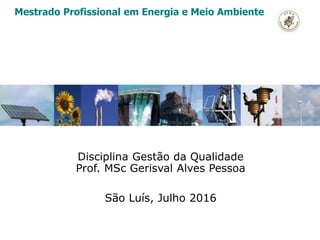 Disciplina Gestão da Qualidade
Prof. MSc Gerisval Alves Pessoa
São Luís, Julho 2016
Mestrado Profissional em Energia e Meio Ambiente
 
