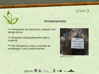 Armazenar em local seco, arejado e ao
abrigo da luz.
Etiquetar adequadamente todo o
material.
No transporte, evitar o contato da
embalagem com contaminantes.
ETAPA 3
Armazenamento
Imagem15 Drogainteira [13]
 