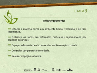 Estocar a matéria-prima em ambiente limpo, ventilado e de fácil
locomoção.
Distribuir os sacos em diferentes prateleiras separando-os por
espécies botânicas.
Espaçar adequadamente para evitar contaminação cruzada.
Controlar temperatura e umidade.
Realizar inspeção rotineira.
ETAPA 3
Armazenamento
 