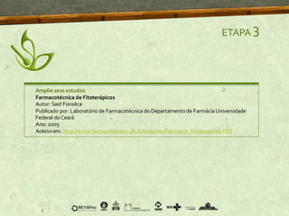 ETAPA 3
Amplie seus estudos
Farmacotécnica de Fitoterápicos
Autor: Said Fonsêca
Publicado por: Laboratório de Farmacotécnica do Departamento de FarmáciaUniversidade
Federal do Ceará
Ano: 2005
Acessoem: http://www.farmacotecnica.ufc.br/arquivos/Farmacot_Fitoterapicos.PDF
 