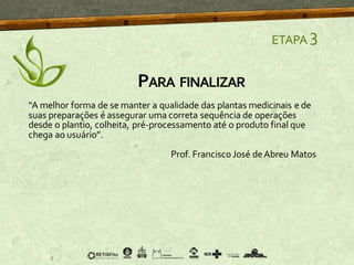 “A melhor forma de se manter a qualidade das plantas medicinais e de
suas preparações é assegurar uma correta sequência de operações
desde o plantio, colheita, pré-processamento até o produto final que
chega ao usuário”.
Prof. FranciscoJosé deAbreu Matos
PARA FINALIZAR
ETAPA 3
 