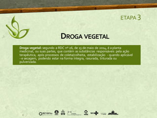 DROGA VEGETAL
ETAPA 3
Droga vegetal: segundo a RDC nº 26, de 13 de maio de 2014, é a planta
medicinal, ou suas partes, que contém as substâncias responsáveis pela ação
terapêutica, após processos de coleta/colheita, estabilização - quando aplicável
- e secagem, podendo estar na forma íntegra, rasurada, triturada ou
pulverizada.
 