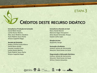 ETAPA 3
CRÉDITOS DESTE RECURSO DIDÁTICO
Consultoria e Produção de Conteúdo
Daniel Miele Amado
Lairton Bueno Martins
Mary Anne Medeiros Bandeira
Paulo Roberto Sousa Rocha
Silvana Cappelleti Nagai
Revisão de Conteúdo
Andrea Cristina Lovato Ribeiro
Daniel Miele Amado
Joseane Carvalho Costa
Lairton Bueno Martins
Paulo Roberto Sousa Rocha
Silvana Cappelleti Nagai
Consultoria e Revisão em EaD
Maria Ataide Malcher
Marianne Kogut Eliasquevici
Sônia Nazaré Fernandes Resque
Suzana Cunha Lopes
Direção de Arte
Acquerello Design
Ilustração e Grafismos
Andreza Jackson de Vasconcelos
Weverton Raiol Gomes de Souza
Diagramação e Editoração Eletrônica
Andreza Jackson de Vasconcelos
Weverton Raiol Gomes de Souza
WilliamTeixeira Gonçalves
 