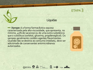 ETAPA 3
Líquidas
Xarope: é a forma farmacêutica aquosa
caracterizada pela alta viscosidade, que apresenta, no
mínimo, 45% de sacarose ou de uma outra substância
que o substitua (sorbitol, glicerina, propilenoglicol). Os
xaropes geralmente contêm agentes flavorizantes.
Quando não se destina ao consumo imediato, deve ser
adicionado de conservantes antimicrobianos
autorizados.
 