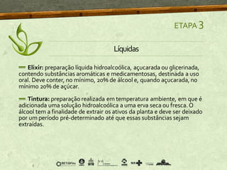 ETAPA 3
Líquidas
Elixir: preparação líquida hidroalcoólica, açucarada ou glicerinada,
contendo substâncias aromáticas e medicamentosas, destinada a uso
oral. Deve conter, no mínimo, 20% de álcool e, quando açucarada,no
mínimo 20% de açúcar.
Tintura: preparação realizada em temperatura ambiente, em que é
adicionada uma solução hidroalcoólica a uma erva seca ou fresca.O
álcool tem a finalidade de extrair os ativos da planta e deve ser deixado
por um período pré-determinado até que essas substâncias sejam
extraídas.
 