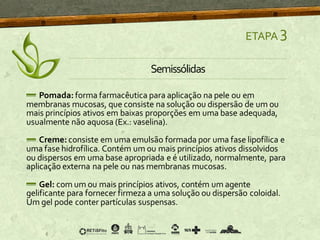 ETAPA 3
Semissólidas
Pomada: forma farmacêutica para aplicação na pele ou em
membranas mucosas, que consiste na solução ou dispersão de um ou
mais princípios ativos em baixas proporções em uma base adequada,
usualmente não aquosa (Ex.: vaselina).
Creme: consiste em uma emulsão formada por uma fase lipofílica e
uma fase hidrofílica. Contém um ou mais princípios ativos dissolvidos
ou dispersos em uma base apropriada e é utilizado, normalmente, para
aplicação externa na pele ou nas membranas mucosas.
Gel: com um ou mais princípios ativos, contém um agente
gelificante para fornecer firmeza a uma solução ou dispersão coloidal.
Um gel pode conter partículas suspensas.
 