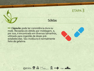 ETAPA 3
Sólidas
Cápsula: pode ter consistência dura ou
mole. Receptáculo obtido por moldagem, e,
por isso, é encontrado em diversos tamanhos,
utilizado para ingestão de doses pré-
estabelecidas. Seu invólucro é normalmente
feito de gelatina.
 
