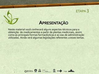 Neste material você conhecerá alguns aspectos técnicos para a
obtenção de medicamentos a partir de plantas medicinais, assim
como as principais formas farmacêuticas e as vias de administração
utilizadas. Ainda verá algumas legislações referentes a esses temas.
APRESENTAÇÃO
ETAPA 3
 