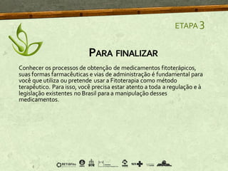 PARA FINALIZAR
ETAPA 3
Conhecer os processos de obtenção de medicamentos fitoterápicos,
suas formas farmacêuticas e vias de administração é fundamental para
você que utiliza ou pretende usar a Fitoterapia como método
terapêutico. Para isso, você precisa estar atento a toda a regulação e à
legislação existentes no Brasil para a manipulação desses
medicamentos.
 
