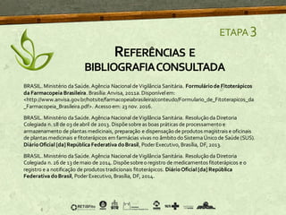 ETAPA 3
BRASIL. Ministério daSaúde. Agência Nacional deVigilância Sanitária. Formuláriode Fitoterápicos
da Farmacopeia Brasileira. Brasília:Anvisa, 2011a. Disponívelem:
<http://www.anvisa.gov.br/hotsite/farmacopeiabrasileira/conteudo/Formulario_de_Fitoterapicos_da
_Farmacopeia_Brasileira.pdf>. Acesso em: 23 nov. 2016.
BRASIL. Ministério daSaúde. Agência Nacional deVigilância Sanitária. Resoluçãoda Diretoria
Colegiada n. 18 de 03 deabril de 2013. Dispõesobreas boas práticas de processamentoe
armazenamento de plantas medicinais, preparação e dispensaçãode produtos magistrais e oficinais
de plantas medicinais e fitoterápicos em farmácias vivas no âmbitodoSistemaÚnicode Saúde (SUS).
DiárioOficial [da] República Federativa doBrasil, PoderExecutivo, Brasília, DF, 2013.
BRASIL. Ministério daSaúde. Agência Nacional deVigilância Sanitária. Resoluçãoda Diretoria
Colegiada n. 26 de 13 demaio de 2014. Dispõesobreoregistro de medicamentos fitoterápicos e o
registro e a notificação de produtos tradicionais fitoterápicos. DiárioOficial [da] República
Federativa doBrasil, PoderExecutivo, Brasília, DF, 2014.
REFERÊNCIAS E
BIBLIOGRAFIACONSULTADA
 