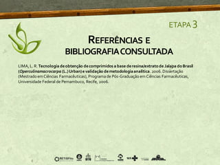 ETAPA 3
LIMA, L. R. Tecnologia deobtenção decomprimidos a base deresina/extratode Jalapa doBrasil
(Operculinamacrocarpa (L.)Urban)e validação demetodologiaanalítica. 2006. Dissertação
(Mestrado emCiências Farmacêuticas), Programade Pós-Graduação em Ciências Farmacêuticas,
Universidade Federal de Pernambuco, Recife, 2006.
REFERÊNCIAS E
BIBLIOGRAFIACONSULTADA
 