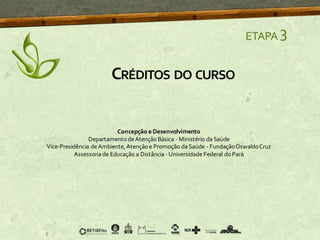 ETAPA 3
CRÉDITOS DO CURSO
Concepção e Desenvolvimento
DepartamentodeAtençãoBásica - Ministério daSaúde
Vice-Presidência deAmbiente, Atençãoe Promoção daSaúde - FundaçãoOswaldoCruz
Assessoriade Educação a Distância -Universidade Federal do Pará
 