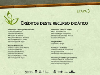 ETAPA 3
CRÉDITOS DESTE RECURSO DIDÁTICO
Consultoria e Produção de Conteúdo
Daniel Miele Amado
Lairton Bueno Martins
Mara Zélia de Almeida
Mary Anne Medeiros Bandeira
Paulo Roberto Sousa Rocha
Silvana Cappelleti Nagai
Revisão de Conteúdo
Andrea Cristina Lovato Ribeiro
Daniel Miele Amado
Joseane Carvalho Costa
Lairton Bueno Martins
Paulo Roberto Sousa Rocha
Silvana Cappelleti Nagai
Consultoria e Revisão em EaD
Maria Ataide Malcher
Marianne Kogut Eliasquevici
Sônia Nazaré Fernandes Resque
Suzana Cunha Lopes
Direção de Arte
Acquerello Design
Ilustração e Grafismos
Andreza Jackson de Vasconcelos
Douglas Cavendish
Weverton Raiol Gomes de Souza
Diagramação e Editoração Eletrônica
Andreza Jackson de Vasconcelos
Weverton Raiol Gomes de Souza
WilliamTeixeira Gonçalves
 