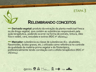 ETAPA 3
Derivadovegetal: produto da extração da planta medicinal fresca
ou da droga vegetal, que contém as substâncias responsáveis pela
ação terapêutica, podendo ocorrer na forma de extrato, tintura, óleo
fixo e volátil, cera, exsudato e outros (RDCno 26/2014).
Marcador: substância ou classe de substâncias (Ex.: alcaloides,
flavonoides, ácidos graxos, etc.) utilizada como referência no controle
da qualidade da matéria-prima vegetal e do fitoterápico,
preferencialmente tendo correlação com o efeito terapêutico (RDCno
26/2014).
RELEMBRANDO CONCEITOS
 