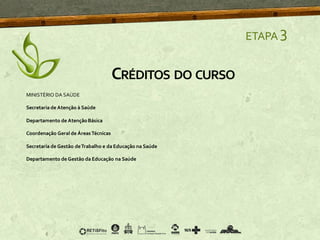 ETAPA 3
CRÉDITOS DO CURSO
MINISTÉRIO DA SAÚDE
Secretaria de Atenção à Saúde
Departamento de AtençãoBásica
Coordenação Geral de ÁreasTécnicas
Secretaria de Gestão deTrabalho e da Educação na Saúde
Departamento de Gestão da Educação na Saúde
 