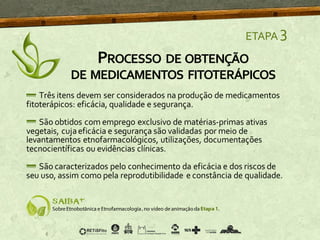 PROCESSO DE OBTENÇÃO
DE MEDICAMENTOS FITOTERÁPICOS
ETAPA 3
Três itens devem ser considerados na produção de medicamentos
fitoterápicos: eficácia, qualidade e segurança.
São obtidos com emprego exclusivo de matérias-primas ativas
vegetais, cujaeficácia e segurança são validadas por meio de
levantamentos etnofarmacológicos, utilizações, documentações
tecnocientíficas ou evidências clínicas.
São caracterizados pelo conhecimento da eficácia e dos riscos de
seu uso, assim como pela reprodutibilidade e constância de qualidade.
 