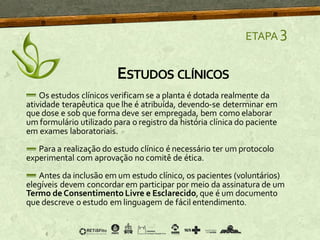 ETAPA 3
Os estudos clínicos verificam se a planta é dotada realmente da
atividade terapêutica que lhe é atribuída, devendo-se determinar em
que dose e sob que forma deve ser empregada, bem como elaborar
um formulário utilizado para o registro da história clínica do paciente
em exames laboratoriais.
Para a realização do estudo clínico é necessário ter um protocolo
experimental com aprovação no comitê de ética.
Antes da inclusão em um estudo clínico, os pacientes (voluntários)
elegíveis devem concordar em participar por meio da assinatura de um
Termo de ConsentimentoLivre e Esclarecido,que é um documento
que descreve o estudo em linguagem de fácil entendimento.
ESTUDOS CLÍNICOS
 