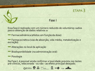 ETAPA 3
Fase I
Essa fase é realizada com um número reduzido de voluntários sadios
para a obtenção de dados relativos a:
Farmacodinâmica (efeitos em funçãoda dose)
Farmacocinética (vias de absorção, vida média, metabolização e
excreção)
Alterações no local da aplicação
Biodisponibilidade (na administração oral)
Posologia
Na Fase I, é possível ainda confirmar a toxicidade prevista nos testes
pré-clínicos, relacionada - ou não - ao efeito principal desejado.
 