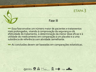 ETAPA 3
Fase III
Essa fase envolve um número maior de pacientes e tratamentos
mais prolongados, visando à comprovação da segurança e da
efetividade do tratamento, à determinação da menor dose eficaz e à
utilidade do medicamento em comparação a um placebo e a uma
substância de referência com atividade semelhante.
As conclusões devem ser baseadas em comparações estatísticas.
 